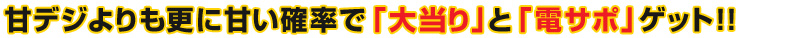 甘デジよりも更に甘い確率で「大当り」と「電サポ」ゲット！！