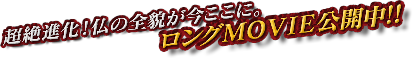 超絶進化！仏の全貌が今ここに。ロングMOVIE公開中！！