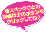 各スペックごとの詳細は上のボタンをクリックしてね