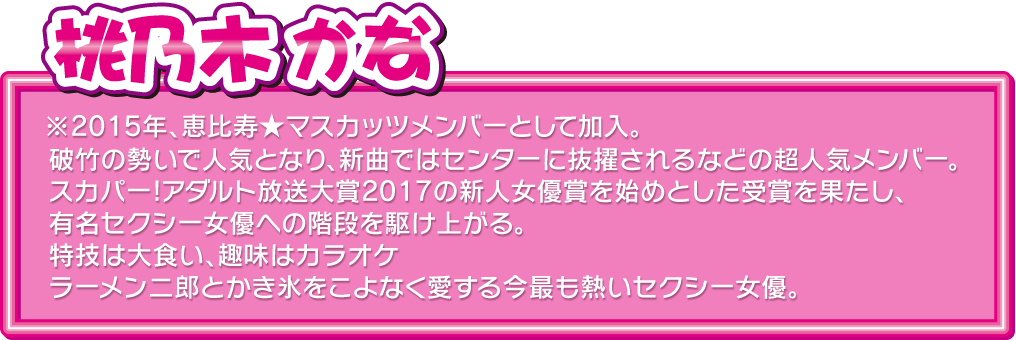 
桃乃木 かな
※2015年、恵比寿★マスカッツメンバーとして加入。
破竹の勢いで人気となり、新曲ではセンターに抜擢されるなどの超人気メンバー。
スカパー!アダルト放送大賞2017の新人女優賞を始めとした受賞を果たし、有名セクシー女優への階段を駆け上がる。特技は大食い、趣味はカラオケ
ラーメン二郎とかき氷をこよなく愛する今最も熱いセクシー女優。
  